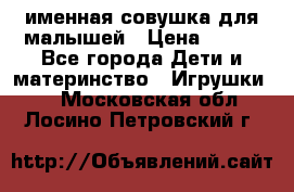 именная совушка для малышей › Цена ­ 600 - Все города Дети и материнство » Игрушки   . Московская обл.,Лосино-Петровский г.